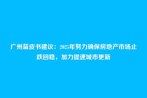 广州蓝皮书建议:2025年努力确保房地产市场止跌回稳,加力提速城市更新