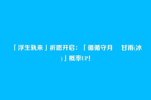 「浮生孰来」祈愿开启:「循循守月・ 甘雨(冰)」概率UP!