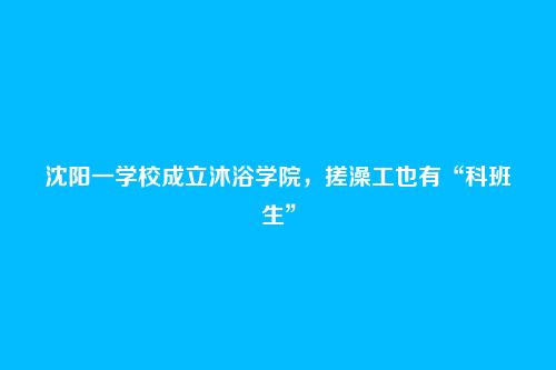 沈阳一学校成立沐浴学院,搓澡工也有“科班生”