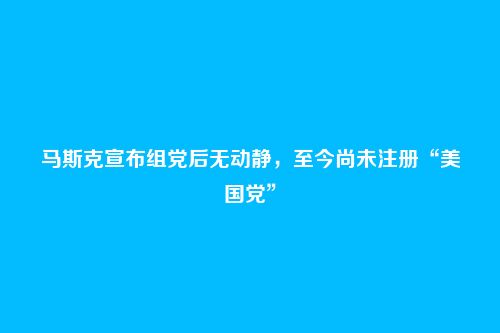 马斯克宣布组党后无动静,至今尚未注册“美国党”