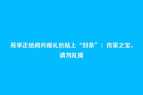 苑举正给阅兵观礼包贴上“封条”:传家之宝,请勿乱摸
