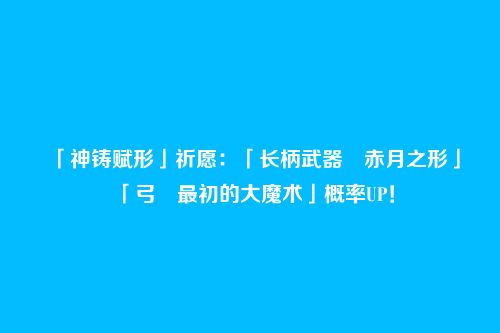 「神铸赋形」祈愿:「长柄武器・赤月之形」「弓・最初的大魔术」概率UP!
