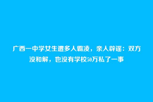 广西一中学女生遭多人霸凌,亲人辟谣:双方没和解,也没有学校50万私了一事