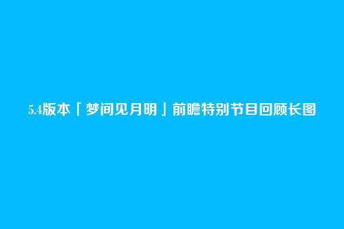 5.4版本「梦间见月明」前瞻特别节目回顾长图