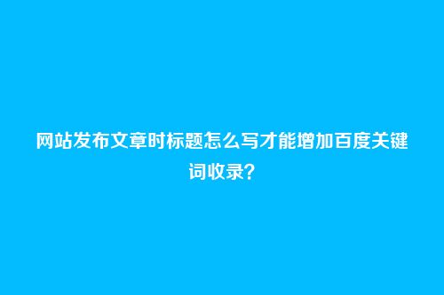 网站发布文章时标题怎么写才能增加百度关键词收录?