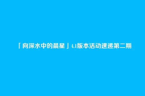 「向深水中的晨星」4.1版本活动速递第二期