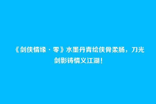 《剑侠情缘·零》水墨丹青绘侠骨柔肠,刀光剑影铸情义江湖!