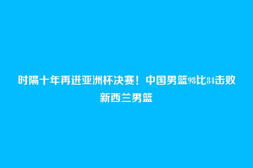 时隔十年再进亚洲杯决赛!中国男篮98比84击败新西兰男篮