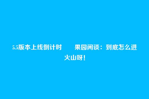 5.5版本上线倒计时――果园闲谈:到底怎么进火山呀!