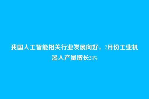 我国人工智能相关行业发展向好,7月份工业机器人产量增长24%