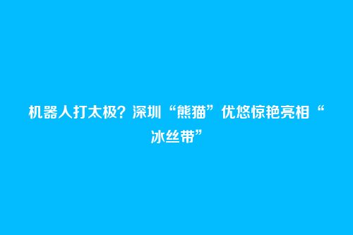 机器人打太极?深圳“熊猫”优悠惊艳亮相“冰丝带”