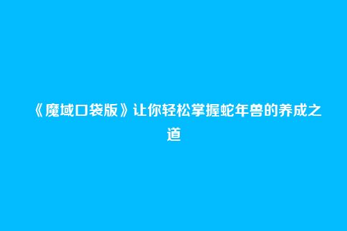 《魔域口袋版》让你轻松掌握蛇年兽的养成之道