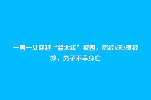 一男一女穿越“鳌太线”被困,历经6天5夜被救,男子不幸身亡