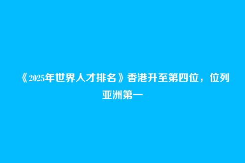 《2025年世界人才排名》香港升至第四位,位列亚洲第一