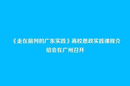 《走在前列的广东实践》高校思政实践课程介绍会在广州召开