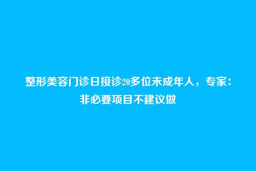 整形美容门诊日接诊20多位未成年人,专家:非必要项目不建议做