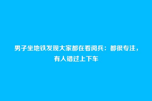 男子坐地铁发现大家都在看阅兵:都很专注,有人错过上下车