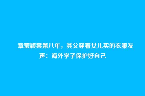 章莹颖案第八年,其父穿着女儿买的衣服发声:海外学子保护好自己