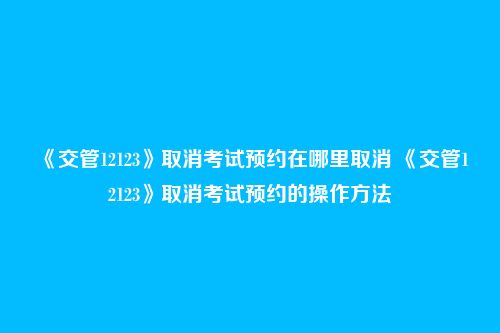 《交管12123》取消考试预约在哪里取消 《交管12123》取消考试预约的操作方法