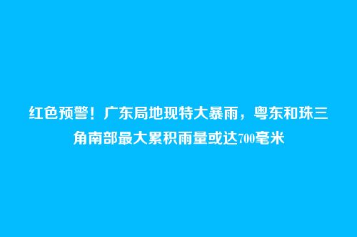 红色预警!广东局地现特大暴雨,粤东和珠三角南部最大累积雨量或达700毫米