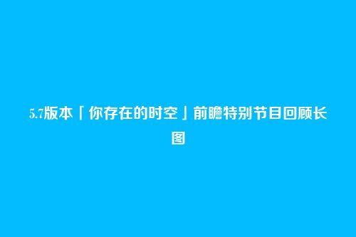 5.7版本「你存在的时空」前瞻特别节目回顾长图