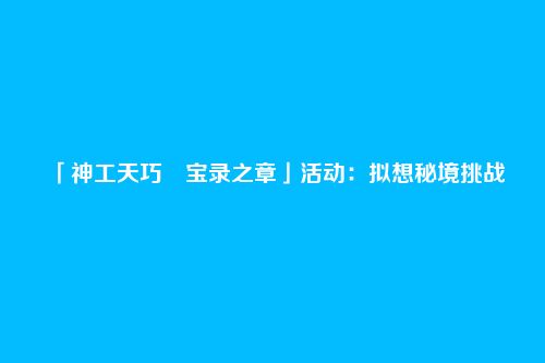 「神工天巧・宝录之章」活动:拟想秘境挑战