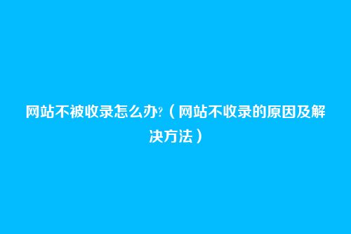 网站不被收录怎么办?(网站不收录的原因及解决方法)