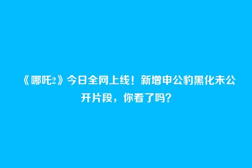 《哪吒2》今日全网上线!新增申公豹黑化未公开片段,你看了吗?