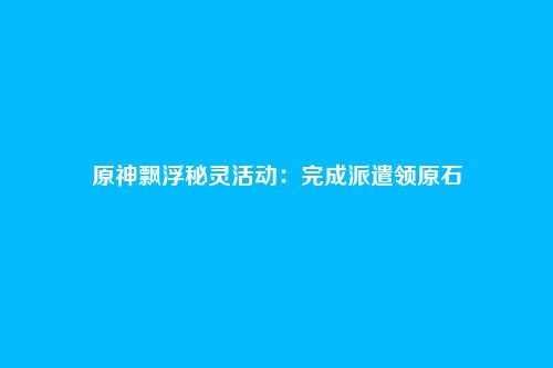 原神飘浮秘灵活动:完成派遣领原石
