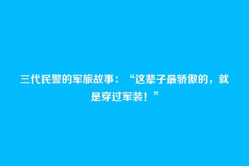 三代民警的军旅故事:“这辈子最骄傲的,就是穿过军装!”