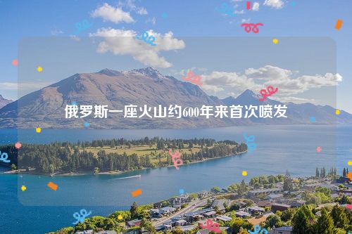 俄罗斯一座火山约600年来首次喷发