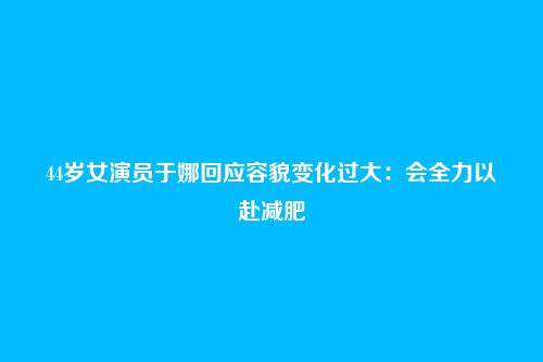 44岁女演员于娜回应容貌变化过大:会全力以赴减肥