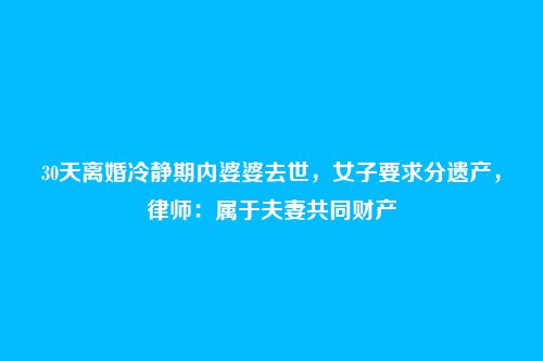 30天离婚冷静期内婆婆去世,女子要求分遗产,律师:属于夫妻共同财产