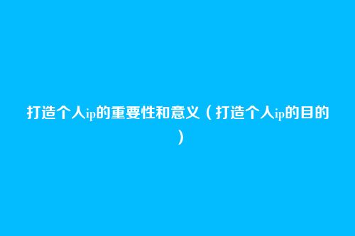 打造个人ip的重要性和意义(打造个人ip的目的)
