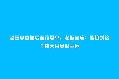 赵露思直播后面馆爆单,老板回应:能接到这个泼天富贵很幸运