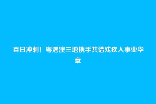 百日冲刺!粤港澳三地携手共谱残疾人事业华章