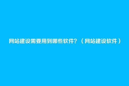 网站建设需要用到哪些软件?(网站建设软件)