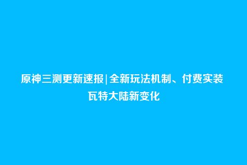 原神三测更新速报|全新玩法机制、付费实装 瓦特大陆新变化
