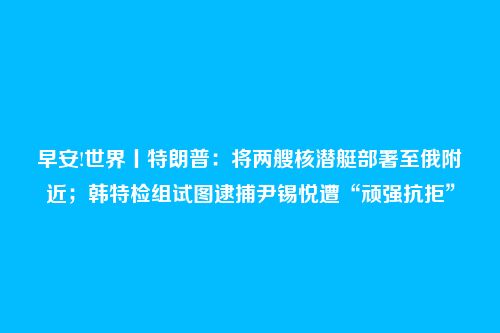 早安!世界丨特朗普:将两艘核潜艇部署至俄附近;韩特检组试图逮捕尹锡悦遭“顽强抗拒”