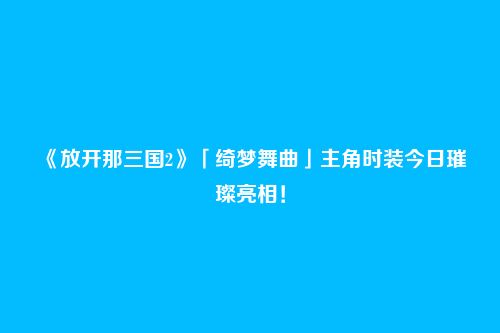 《放开那三国2》「绮梦舞曲」主角时装今日璀璨亮相!