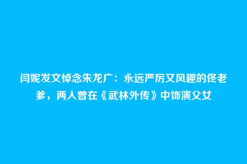 闫妮发文悼念朱龙广:永远严厉又风趣的佟老爹,两人曾在《武林外传》中饰演父女