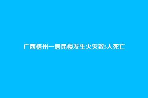 广西梧州一居民楼发生火灾致5人死亡