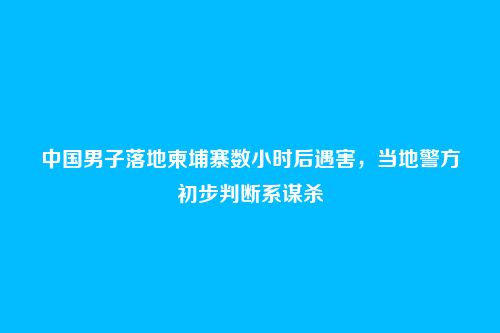 中国男子落地柬埔寨数小时后遇害,当地警方初步判断系谋杀