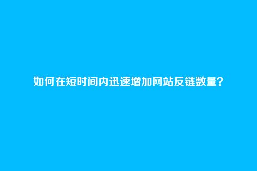 如何在短时间内迅速增加网站反链数量?