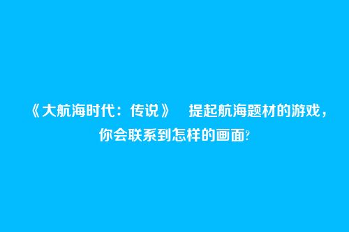 《大航海时代:传说》提起航海题材的游戏,你会联系到怎样的画面?