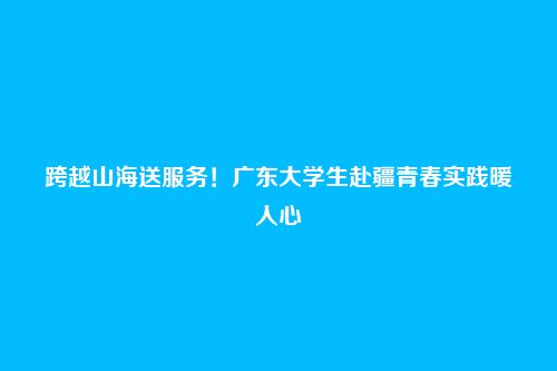 跨越山海送服务!广东大学生赴疆青春实践暖人心
