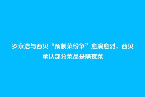 罗永浩与西贝“预制菜纷争”愈演愈烈,西贝承认部分菜品是隔夜菜