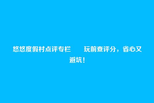 悠悠度假村点评专栏――玩前查评分,省心又避坑!