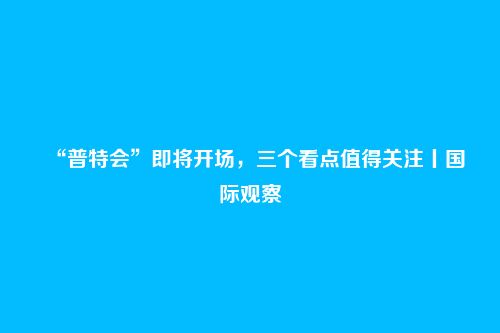 “普特会”即将开场,三个看点值得关注丨国际观察
