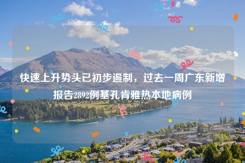 快速上升势头已初步遏制,过去一周广东新增报告2892例基孔肯雅热本地病例